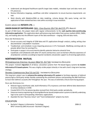  Understand pre-designed healthcare-specific target data models, metadata layer and data marts and
ETL processes.
 Review Informatica mappings, workflows and other components to ensure business requirements are
met.
 Work directly with Modelers/DBA on data modeling, schema design, SQL query tuning; and the
application of data-related business rules while assisting in issue resolution.
CLIENTS SERVED FOR INFOSYS LTD. :-
UNION BANKOF SWITZERLAND: BAU - CASH EQUITIES (OCT’16- APR’17): ETL ANALYST
As part of BAU team, this project deals with regular enhancements to the cash equities data warehousing
Informaticaapplication. This application deals with processing stock orders fromvarious markets (APAC, EMEA,
US), and loading data into the different layers of the data warehouse – staging, ODS and data marts.
ROLES AND RESPONSIBILITIES:
 Ensure accuracy and integrity of EDW data and ETL applications through analysis, coding, writing clear
documentation and problem resolution.
 Troubleshoot and remediate issues impacting processes in ETL framework. Modifying existing code to
provide defect fixes for existing ETLs.
 Participate in project risk assessment to identify potential obstacles ahead of time.
 Coordinate and Collaborate with other ETL teams and business users to maintain effective awareness of
all production activities according to required standards and provide support to all existing applications.
NORTHWESTERN MUTUAL
FR COMPENSATION STRATEGIC ALLIANCE (MAR’15- OCT’16): INFORMATICA DEVELOPER
This project involved migration of all bonus calculation systems from file based legacy systems to modern
Informatica ETL based systems. This was a highly visible project directly in line with client’s long-term business
strategy.
DEFERRED COMPENSATION (AUG’13-JUN’15) : INFORMATICA DEVELOPER
This long term project was to enhance the existing Informatica ETL system to facilitate migration of deferral
processing to a third party vendor thereby automating the enrollment process and providing the NM Field Force
to track their deferral accounts 24x7 throughout the year. This was an extremely critical client-facing project.
ROLES AND RESPONSIBILITIES:
 Refactor legacy mainframe code, build Informatica ETLs to process and move deferral data downstream
to various databases in EDW.
 Created SCD-2 ETLs for processing data received from third party vendor periodically.
 Extensive reverse engineering of existing Mainframe based compensation systems to identify underlying
logic to be used in corresponding Informatica applications.
 Awarded the best “Business Value” and “TeamCollaboration” projects by client.
EDUCATION
 Bachelor’s Degree in Information Technology 2008-12
BPUT University (WES Assessed – Bachelor’s Degree)
 