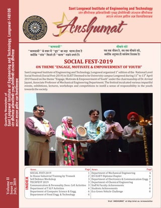 SOCIAL	FEST-2019
	ON	THEME	“ENGAGE,	MOTIVATE	&	EMPOWERMENT	OF	YOUTH”
Sant	Longowal	Institute	of	Engineering	and	Technology,	Longowal	organized	 	National	Level	
st
1 	edition	of	the	
th th
Social	Festival	(Social	Fest-2019)	in	SLIET	Deemed	to	be	University	campus	Longowal	during	11 	to	13 	April	
2019	based	on	the	theme	“Engage,	Motivate	&	Empowerment	of	Youth”	under	the	chairmanship	of	Dr.	Arvind	
Jayant,	Associate	Professor	of	Mechanical	Engineering	Department.	The	festival	inculcated	various	impactful	
events,	exhibitions,	lectures,	workshops	and	competitions	to	instill	a	sense	of	responsibility	in	the	youth	
towards	the	society.
VolumeII
IssueII
July,2019
^^dke;kch** ds lQj esa ^^/kwi** dk cMk+ egÙo gksrk gS
D;ksafd ^^Nkao** feyrs gh ^^dne** #dus yxrs gSaA
lh[krs jgks!
tc rd thou gS] rc rd lh[krs jgks]
D;ksafd vuqHko gh loZJs”B f’k{kd gSA
^^dke;kch**
SOCIAL	FEST-2019	 1
In	House	Industrial	Training	by	Truneek		 2
Self	Defence	Workshop	 3
TECHFEST	2019	 3
Communication	&	Personality	Deve.	Cell	Activities	 3
Department	of	T	&	P	Activities		 4
Department	of	Computer	Science	&	Engg.		 6
Department	of	Food	Engg.	&	Technology		 6
Department	of	Mechanical	Engineering		 6
IEI-SLIET	Diploma	Chapter		 6
Department	of	Electronics	&	Communication	Engg.		7
Department	of	Chemical	Engineering	 7
Staﬀ	&	Faculty	Achievements	 7
Students	Achievements	 8
Eco	Green	Vehicle	Challenge		 8
News Page News Page
larykSaxksokyvfHk;kaf=dh,oe~izks|ksfxdhlaLFkkuykSaxksokylarykSaxksokyvfHk;kaf=dh,oe~izks|ksfxdhlaLFkkuykSaxksoky
Hkkjr‘kkluv/khulefo’ofo|ky;
larykSaxksokyvfHk;kaf=dh,oe~izks|ksfxdhlaLFkkuykSaxksoky
Hkkjr‘kkluv/khulefo’ofo|ky;
lar ykSaxksoky vfHk;kaf=dh ,oe~ izks|ksfxdh laLFkku ykSaxksoky
Hkkjr ‘kklu v/khu le fo’ofo|ky;
Sant Longowal Institute of Engineering and Technology
 