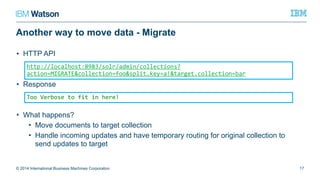 Another way to move data - Migrate
• HTTP API
• Response
• What happens?
• Move documents to target collection
• Handle incoming updates and have temporary routing for original collection to
send updates to target
© 2014 International Business Machines Corporation 17
http://localhost:8983/solr/admin/collections?action=MIGRATE&collection=foo&s
plit.key=a!&target.collection=bar
Too Verbose to fit in here!
 