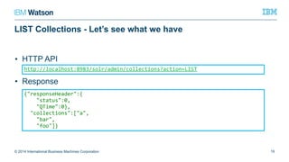 LIST Collections - Let’s see what we have
• HTTP API
• Response
© 2014 International Business Machines Corporation 19
http://localhost:8983/solr/admin/collections?action=LIST
{"responseHeader":{
"status":0,
"QTime":0},
"collections":["a",
"bar",
"foo"]}
 