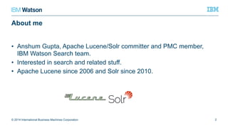 About me
• Anshum Gupta, Apache Lucene/Solr committer and PMC member,
IBM Watson Search team.
• Interested in search and related stuff.
• Apache Lucene since 2006 and Solr since 2010.
© 2014 International Business Machines Corporation 2
 