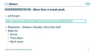 OVERSEERSTATUS - More than a sneak peek
© 2014 International Business Machines Corporation 21
http://localhost:8983/solr/admin/collections?action=OVERSEERSTATUS
• HTTP API
• Response - Verbose. Actually, more than that!
• Stats for:
• Errors
• Time taken
• Much more
 