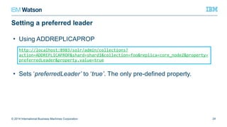 Setting a preferred leader
© 2014 International Business Machines Corporation 24
http://localhost:8983/solr/admin/collections?action=ADDREPLICAPROP&shard=shard
1&collection=foo&replica=core_node2&property=preferredLeader&property.value=tr
ue
• Using ADDREPLICAPROP
• Sets ‘preferredLeader’ to ‘true’. The only pre-defined property.
 