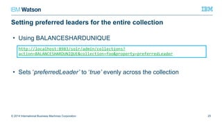 Setting preferred leaders for the entire collection
© 2014 International Business Machines Corporation 25
http://localhost:8983/solr/admin/collections?action=BALANCESHARDUNIQUE&collect
ion=foo&property=preferredLeader
• Using BALANCESHARDUNIQUE
• Sets ‘preferredLeader’ to ‘true’ evenly across the collection
 
