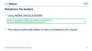 Rebalance the leaders
© 2014 International Business Machines Corporation 26
http://localhost:8983/solr/admin/collections?action=REBALANCELEADERS&collecti
on=foo
• Using REBALANCELEADERS
• This allows preferredLeaders to take up leadership for shards.
 