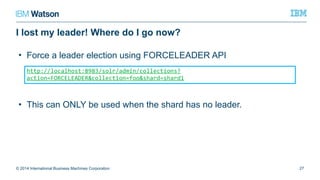 I lost my leader! Where do I go now?
© 2014 International Business Machines Corporation 27
http://localhost:8983/solr/admin/collections?action=FORCELEADER&collection=fo
o&shard=shard1
• Force a leader election using FORCELEADER API
• This can ONLY be used when the shard has no leader.
 