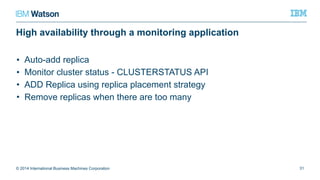High availability through a monitoring application
• Auto-add replica
• Monitor cluster status - CLUSTERSTATUS API
• ADD Replica using replica placement strategy
• Remove replicas when there are too many
© 2014 International Business Machines Corporation 31
 
