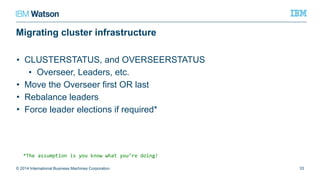 Migrating cluster infrastructure
• CLUSTERSTATUS, and OVERSEERSTATUS
• Overseer, Leaders, etc.
• Move the Overseer first OR last
• Rebalance leaders
• Force leader elections if required*
© 2014 International Business Machines Corporation 33
*The assumption is you know what you’re doing!
 