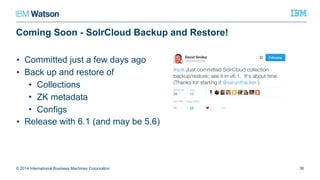 Coming Soon - SolrCloud Backup and Restore!
• Committed just a few days ago
• Back up and restore of
• Collections
• ZK metadata
• Configs
• Release with 6.1 (and may be 5.6)
© 2014 International Business Machines Corporation 36
 