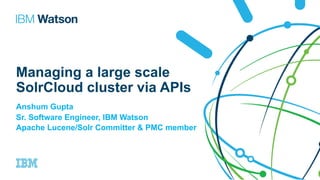 Managing a large scale
SolrCloud cluster via APIs
Anshum Gupta
Sr. Software Engineer, IBM Watson
Apache Lucene/Solr Committer & PMC member
 