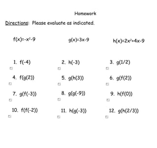 Homework Directions :  Please evaluate as indicated. f(x)=-x 2 -9 g(x)=3x-9 h(x)=2x 2 +4x-9 1.  f(-4) 2.  h(-3) 3.  g(1/2) 4.  f(g(2)) 5.  g(h(3)) 6.  g(f(2)) 7.  g(f(-3)) 8.  g(g(-9)) 9.  h(f(0)) 10.  f(f(-2)) 11.  h(g(-3)) 12.  g(h(2/3)) 