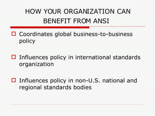 HOW YOUR ORGANIZATION CAN BENEFIT FROM ANSI   Coordinates global business-to-business policy Influences policy in international standards organization Influences policy in non-U.S. national and regional standards bodies 