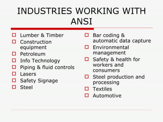 INDUSTRIES WORKING WITH ANSI Lumber & Timber Construction equipment Petroleum Info Technology Piping & fluid controls Lasers Safety Signage Steel Bar coding & automatic data capture Environmental management Safety & health for workers and consumers Steel production and processing Textiles Automotive 
