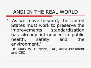 ANSI IN THE REAL WORLD “   As we move forward, the United States must work to preserve the improvements standardization has already introduced in public health, safety and the environment. ”   Dr. Mark W. Hurwitz, CAE, ANSI President and CEO 