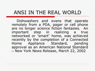 ANSI IN THE REAL WORLD Dishwashers and ovens that operate remotely from a PDA, pager or cell phone are no longer science fiction fantasies.  An important step in realizing a true networked or  “ smart ”  home, was achieved recently by the completion of a Connected Home Appliance Standard, pending approval as an American National Standard  –  New York News Release, March 22, 2002 