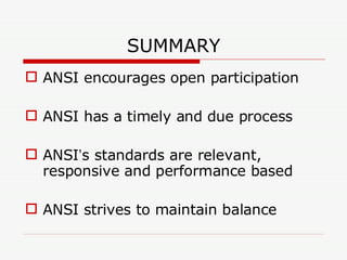 SUMMARY ANSI encourages open participation ANSI has a timely and due process ANSI ’ s standards are relevant, responsive and performance based ANSI strives to maintain balance  