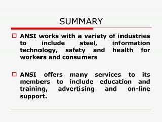 SUMMARY ANSI works with a variety of industries to include steel, information technology, safety and health for workers and consumers ANSI offers many services to its members to include education and training, advertising and on-line support. 