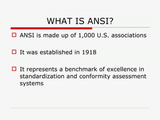 WHAT IS ANSI? ANSI is made up of 1,000 U.S. associations It was established in 1918 It represents a benchmark of excellence in standardization and conformity assessment systems 