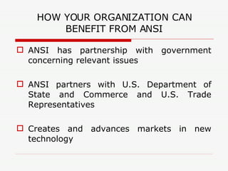 HOW YOUR ORGANIZATION CAN BENEFIT FROM ANSI ANSI has partnership with government concerning relevant issues ANSI partners with U.S. Department of State and Commerce and U.S. Trade Representatives Creates and advances markets in new technology 
