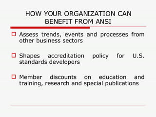 HOW YOUR ORGANIZATION CAN BENEFIT FROM ANSI Assess trends, events and processes from other business sectors Shapes accreditation policy for U.S. standards developers Member discounts on education and training, research and special publications 