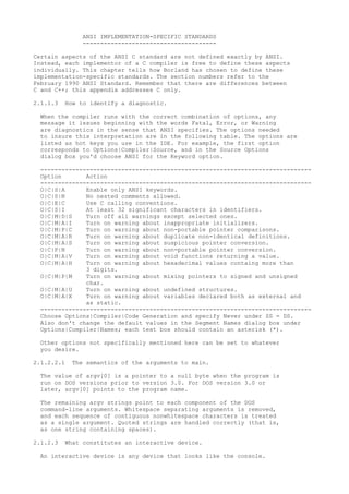 ANSI IMPLEMENTATION-SPECIFIC STANDARDS
               --------------------------------------

Certain aspects of the ANSI C standard are not defined exactly by ANSI.
Instead, each implementor of a C compiler is free to define these aspects
individually. This chapter tells how Borland has chosen to define these
implementation-specific standards. The section numbers refer to the
February 1990 ANSI Standard. Remember that there are differences between
C and C++; this appendix addresses C only.

2.1.1.3   How to identify a diagnostic.

  When the compiler runs with the correct combination of options, any
  message it issues beginning with the words Fatal, Error, or Warning
  are diagnostics in the sense that ANSI specifies. The options needed
  to insure this interpretation are in the following table. The options are
  listed as hot keys you use in the IDE. For example, the first option
  corresponds to Options|Compiler|Source, and in the Source Options
  dialog box you'd choose ANSI for the Keyword option.

  -----------------------------------------------------------------------------
  Option       Action
  -----------------------------------------------------------------------------
  O|C|S|A      Enable only ANSI keywords.
  O|C|S|N      No nested comments allowed.
  O|C|E|C      Use C calling conventions.
  O|C|S|I      At least 32 significant characters in identifiers.
  O|C|M|D|S    Turn off all warnings except selected ones.
  O|C|M|A|I    Turn on warning about inappropriate initializers.
  O|C|M|P|C    Turn on warning about non-portable pointer comparisons.
  O|C|M|A|R    Turn on warning about duplicate non-identical definitions.
  O|C|M|A|S    Turn on warning about suspicious pointer conversion.
  O|C|P|N      Turn on warning about non-portable pointer conversion.
  O|C|M|A|V    Turn on warning about void functions returning a value.
  O|C|M|A|H    Turn on warning about hexadecimal values containg more than
               3 digits.
  O|C|M|P|M    Turn on warning about mixing pointers to signed and unsigned
               char.
  O|C|M|A|U    Turn on warning about undefined structures.
  O|C|M|A|X    Turn on warning about variables declared both as external and
               as static.
  -----------------------------------------------------------------------------
  Choose Options|Compiler|Code Generation and specify Never under SS = DS.
  Also don't change the default values in the Segment Names dialog box under
  Options|Compiler|Names; each text box should contain an asterisk (*).

  Other options not specifically mentioned here can be set to whatever
  you desire.

2.1.2.2.1   The semantics of the arguments to main.

  The value of argv[0] is a pointer to a null byte when the program is
  run on DOS versions prior to version 3.0. For DOS version 3.0 or
  later, argv[0] points to the program name.

  The remaining argv strings point to each component of the DOS
  command-line arguments. Whitespace separating arguments is removed,
  and each sequence of contiguous nonwhitespace characters is treated
  as a single argument. Quoted strings are handled correctly (that is,
  as one string containing spaces).

2.1.2.3   What constitutes an interactive device.

  An interactive device is any device that looks like the console.
 