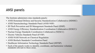 ANSI panels
The Institute administers nine standards panels:
• ANSI Homeland Defense and Security Standardization Collaborative (HDSSC)
• ANSI Nanotechnology Standards Panel (ANSI-NSP)
• ID Theft Prevention and ID Management Standards Panel (IDSP)
• ANSI Energy Efficiency Standardization Coordination Collaborative (EESCC)
• Nuclear Energy Standards Coordination Collaborative (NESCC)
• Electric Vehicles Standards Panel (EVSP)
• ANSI-NAM Network on Chemical Regulation
• ANSI Biofuels Standards Coordination Panel
• Healthcare Information Technology Standards Panel (HITSP)
• Each of the panels works to identify, coordinate, and harmonize voluntary
standards relevant to these areas.
 
