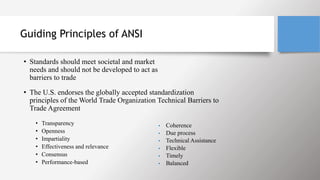 Guiding Principles of ANSI
• Standards should meet societal and market
needs and should not be developed to act as
barriers to trade
• The U.S. endorses the globally accepted standardization
principles of the World Trade Organization Technical Barriers to
Trade Agreement
• Transparency
• Openness
• Impartiality
• Effectiveness and relevance
• Consensus
• Performance-based
• Coherence
• Due process
• Technical Assistance
• Flexible
• Timely
• Balanced
 