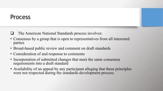 Process
 The American National Standards process involves:
• Consensus by a group that is open to representatives from all interested
parties
• Broad-based public review and comment on draft standards
• Consideration of and response to comments
• Incorporation of submitted changes that meet the same consensus
requirements into a draft standard
• Availability of an appeal by any participant alleging that these principles
were not respected during the standards-development process.
 