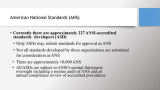 American National Standards (ANS)
• Currently there are approximately 227ANSI-accredited
standards developers (ASD)
• Only ASDs may submit standards for approval as ANS
• Not all standards developed by these organizations are submitted
for consideration as ANS
• There are approximately 10,000ANS
• All ASDs are subject to ANSI’s neutral third-party
oversight including a routine audit of ANS and an
annual compliance review of accredited procedures
 