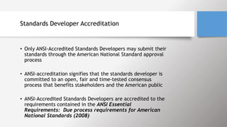 Standards Developer Accreditation
• Only ANSI-Accredited Standards Developers may submit their
standards through the American National Standard approval
process
• ANSI-accreditation signifies that the standards developer is
committed to an open, fair and time-tested consensus
process that benefits stakeholders and the American public
• ANSI-Accredited Standards Developers are accredited to the
requirements contained in the ANSI Essential
Requirements: Due process requirements for American
National Standards (2008)
 