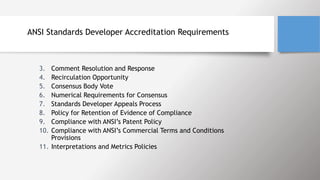 ANSI Standards Developer Accreditation Requirements
3. Comment Resolution and Response
4. Recirculation Opportunity
5. Consensus Body Vote
6. Numerical Requirements for Consensus
7. Standards Developer Appeals Process
8. Policy for Retention of Evidence of Compliance
9. Compliance with ANSI’s Patent Policy
10. Compliance with ANSI’s Commercial Terms and Conditions
Provisions
11. Interpretations and Metrics Policies
 