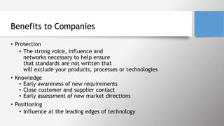 Benefits to Companies
• Protection
• The strong voice, influence and
networks necessary to help ensure
that standards are not written that
will exclude your products, processes or technologies
• Knowledge
• Early awareness of new requirements
• Close customer and supplier contact
• Early assessment of new market directions
• Positioning
• Influence at the leading edges of technology
 