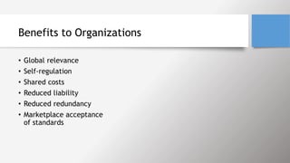 Benefits to Organizations
• Global relevance
• Self-regulation
• Shared costs
• Reduced liability
• Reduced redundancy
• Marketplace acceptance
of standards
 