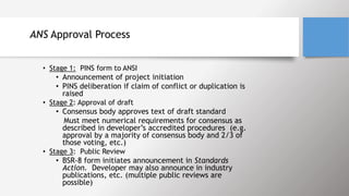 ANS Approval Process
• Stage 1: PINS form to ANSI
• Announcement of project initiation
• PINS deliberation if claim of conflict or duplication is
raised
• Stage 2: Approval of draft
• Consensus body approves text of draft standard
• Must meet numerical requirements for consensus as
described in developer’s accredited procedures (e.g.
approval by a majority of consensus body and 2/3 of
those voting, etc.)
• Stage 3: Public Review
• BSR-8 form initiates announcement in Standards
Action. Developer may also announce in industry
publications, etc. (multiple public reviews are
possible)
 
