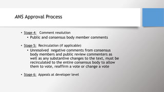 ANS Approval Process
• Stage 4: Comment resolution
• Public and consensus body member comments
• Stage 5: Recirculation (if applicable)
• Unresolved negative comments from consensus
body members and public review commenters as
well as any substantive changes to the text, must be
recirculated to the entire consensus body to allow
them to vote, reaffirm a vote or change a vote
• Stage 6: Appeals at developer level
 