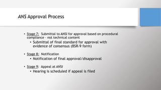 ANS Approval Process
• Stage 7: Submittal to ANSI for approval based on procedural
compliance – not technical content
• Submittal of final standard for approval with
evidence of consensus (BSR-9 form)
• Stage 8: Notification
• Notification of final approval/disapproval
• Stage 9: Appeal at ANSI
• Hearing is scheduled if appeal is filed
 
