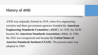 History of ANSI
ANSI was originally formed in 1918, when five engineering
societies and three government agencies founded the American
Engineering Standards Committee (AESC). In 1928, the AESC
became the American Standards Association (ASA). In 1966,
the ASA was reorganized and became the United States of
America Standards Institute(USASI). The present name was
adopted in 1969.
 