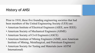 History of ANSI
Prior to 1918, these five founding engineering societies that had
been members of the United Engineering Society (UES) are:
• American Institute of Electrical Engineers (AIEE, now IEEE)
• American Society of Mechanical Engineers (ASME)
• American Society of Civil Engineers (ASCE)
• American Institute of Mining Engineers (AIME, now American
Institute of Mining, Metallurgical, and Petroleum Engineers)
• American Society for Testing and Materials (now ASTM
International)
 