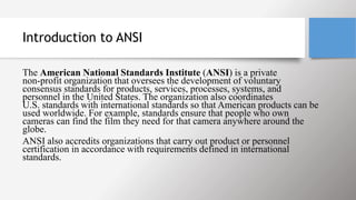 Introduction to ANSI
The American National Standards Institute (ANSI) is a private
non-profit organization that oversees the development of voluntary
consensus standards for products, services, processes, systems, and
personnel in the United States. The organization also coordinates
U.S. standards with international standards so that American products can be
used worldwide. For example, standards ensure that people who own
cameras can find the film they need for that camera anywhere around the
globe.
ANSI also accredits organizations that carry out product or personnel
certification in accordance with requirements defined in international
standards.
 