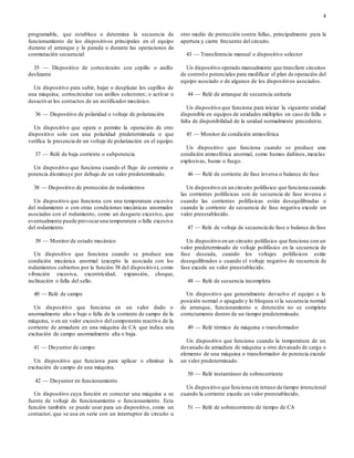 4
programable, que establece o determina la secuencia de
funcionamiento de los dispositivos principales en el equipo
durante el arranque y la parada o durante las operaciones de
conmutación secuencial.
35 — Dispositivo de cortocircuito con cepillo o anillo
deslizante
Un dispositivo para subir, bajar o desplazar los cepillos de
una máquina; cortocircuitar sus anillos colectores; o activar o
desactivar los contactos de un rectificador mecánico.
36 — Dispositivo de polaridad o voltaje de polarización
Un dispositivo que opera o permite la operación de otro
dispositivo solo con una polaridad predeterminada o que
verifica la presencia de un voltaje de polarización en el equipo.
37 — Relé de baja corriente o subpotencia
Un dispositivo que funciona cuando el flujo de corriente o
potencia disminuye por debajo de un valor predeterminado.
38 — Dispositivo de protección de rodamientos
Un dispositivo que funciona con una temperatura excesiva
del rodamiento o con otras condiciones mecánicas anormales
asociadas con el rodamiento, como un desgaste excesivo, que
eventualmente puede provocaruna temperatura o falla excesiva
del rodamiento.
39 — Monitor de estado mecánico
Un dispositivo que funciona cuando se produce una
condición mecánica anormal (excepto la asociada con los
rodamientos cubiertos por la función 38 del dispositivo), como
vibración excesiva, excentricidad, expansión, choque,
inclinación o falla del sello.
40 — Relé de campo
Un dispositivo que funciona en un valor dado o
anormalmente alto o bajo o falla de la corriente de campo de la
máquina, o en un valor excesivo del componente reactivo de la
corriente de armadura en una máquina de CA que indica una
excitación de campo anormalmente alta o baja.
41 — Disyuntor de campo
Un dispositivo que funciona para aplicar o eliminar la
excitación de campo de una máquina.
42 — Disyuntor en funcionamiento
Un dispositivo cuya función es conectar una máquina a su
fuente de voltaje de funcionamiento o funcionamiento. Esta
función también se puede usar para un dispositivo, como un
contactor, que se usa en serie con un interruptor de circuito u
otro medio de protección contra fallas, principalmente para la
apertura y cierre frecuente del circuito.
43 — Transferencia manual o dispositivo selector
Un dispositivo operado manualmente que transfiere circuitos
de controlo potenciales para modificar el plan de operación del
equipo asociado o de algunos de los dispositivos asociados.
44 — Relé de arranque de secuencia unitaria
Un dispositivo que funciona para iniciar la siguiente unidad
disponible en equipos de unidades múltiples en caso de falla o
falta de disponibilidad de la unidad normalmente precedente.
45 — Monitor de condición atmosférica
Un dispositivo que funciona cuando se produce una
condición atmosférica anormal, como humos dañinos,mezclas
explosivas, humo o fuego.
46 — Relé de corriente de fase inversa o balance de fase
Un dispositivo en un circuito polifásico que funciona cuando
las corrientes polifásicas son de secuencia de fase inversa o
cuando las corrientes polifásicas están desequilibradas o
cuando la corriente de secuencia de fase negativa excede un
valor preestablecido.
47 — Relé de voltaje de secuencia de fase o balance de fase
Un dispositivo en un circuito polifásico que funciona con un
valor predeterminado de voltaje polifásico en la secuencia de
fase deseada, cuando los voltajes polifásicos están
desequilibrados o cuando el voltaje negativo de secuencia de
fase excede un valor preestablecido.
48 — Relé de secuencia incompleta
Un dispositivo que generalmente devuelve el equipo a la
posición normal o apagado y lo bloquea si la secuencia normal
de arranque, funcionamiento o detención no se completa
correctamente dentro de un tiempo predeterminado.
49 — Relé térmico de máquina o transformador
Un dispositivo que funciona cuando la temperatura de un
devanado de armadura de máquina u otro devanado de carga o
elemento de una máquina o transformador de potencia excede
un valor predeterminado.
50 — Relé instantáneo de sobrecorriente
Un dispositivo que funciona sin retraso de tiempo intencional
cuando la corriente excede un valor preestablecido.
51 — Relé de sobrecorriente de tiempo de CA
 