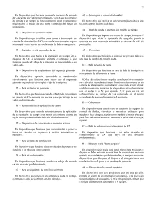 5
Un dispositivo que funciona cuando la corriente de entrada
de CA excede un valor predeterminado, y en el que la corriente
de entrada y el tiempo de funcionamiento están inversamente
relacionados a través de una parte sustancial del rango de
rendimiento.
52 — Disyuntor de corriente alterna
Un dispositivo que se utiliza para cerrar e interrumpir un
circuito de alimentación de CA en condiciones normales o para
interrumpir este circuito en condiciones de falla o emergencia.
53 — Excitador o relé generador de cc
Un dispositivo que fuerza a la excitación del campo de la
máquina de CC a acumularse durante el arranque o que
funciona cuando el voltaje de la máquina se ha acumulado a un
valor dado.
54 — Dispositivo de acoplamiento del engranaje giratorio
Un dispositivo operado, controlado o monitoreado
eléctricamente que funciona para hacer que el engranaje
giratorio enganche (o desacople) el eje de la máquina.
55 — Relé de factor de potencia
Un dispositivo que funciona cuando el factor de potencia en
un circuito de CA aumenta por encima o cae por debajo de un
valor predeterminado.
56 — Retransmisión de aplicación de campo
Un dispositivo que controla automáticamente la aplicación
de la excitación de campo a un motor de corriente alterna en
algún punto predeterminado del ciclo de deslizamiento.
57 — Dispositivo de cortocircuito o conexión a tierra
Un dispositivo que funciona para cortocircuitar o poner a
tierra un circuito en respuesta a medios automáticos o
manuales.
58 — Relé de falla de rectificación
Un dispositivo que funciona si un rectificador de potencia no
funciona o se bloquea correctamente
59 — Relé de sobretensión
Un dispositivo que funciona cuando su voltaje de entrada
excede un valor predeterminado.
60 — Relé de equilibrio de tensión o corriente
Un dispositivo que opera en una diferencia dada en voltaje,
o entrada o salida de corriente, de dos circuitos.
61 — Interruptor o sensor de densidad
Un dispositivo que opera a un valor de densidad dado o a una
tasa de cambio de densidad dada.
62 — Relé de parada o apertura con retardo de tiempo
Un dispositivo que impone un retraso de tiempo junto con el
dispositivo que inicia la operación de apagado, parada o
apertura en una secuencia automática o sistema de relé de
protección.
63 — Presostato
Un dispositivo que funciona a un valor de presión dado o a
una tasa de cambio de presión dada.
64 — Relé detector de tierra
Un dispositivo que funciona en caso de falla de la máquina u
otro aparato de aislamiento a tierra.
NOTA - Esta función no se aplica a un dispositivo conectado
en el circuito secundario de transformadores de corriente en un
sistema de alimentación normalmente conectado a tierra donde
se deben usar otros números de dispositivos de sobrecorriente
con el sufijo G o N; por ejemplo, 51N para un relé de
sobrecorriente de tiempo de CA conectado en el neutro
secundario de los transformadores de corriente.
65 — Gobernador
Un dispositivo que consiste en un conjunto de equipos de
control de fluidos, eléctricos o mecánicos utilizados para
regular el flujo de agua, vaporu otros medios al motor principal
para fines tales como arrancar, mantener la velocidad o la carga,
o parar.
67 — Relé de sobrecorriente direccional de CA
Un dispositivo que funciona a un valor deseado de
sobrecorriente de CA que fluye en una dirección
predeterminada.
68 — Bloqueo o relé "fuera de paso"
Un dispositivo que inicia una señal piloto para bloquear el
disparo en fallas externas en una línea de transmisión o en otro
aparato en condiciones predeterminadas, o coopera con otros
dispositivos para bloquear el disparo o el reenganche en una
condición fuera de paso o en cambios de potencia.
69 — Dispositivo de control permisivo
Un dispositivo con dos posiciones que en una posición
permite el cierre de un interruptor automático, o la puesta en
funcionamiento de un equipo, y en la otra posición, impide que
se opere el interruptor automático o el equipo.
 