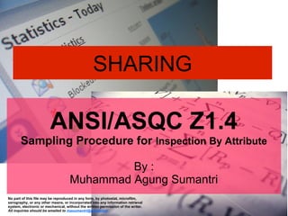 SHARING

ANSI/ASQC Z1.4

Sampling Procedure for Inspection By Attribute
By :
Muhammad Agung Sumantri
No part of this file may be reproduced in any form, by photostat, microfilm,
xerography, or any other means, or incorporated into any information retrieval
system, electronic or mechanical, without the written permission of the writer.
All inquiries should be emailed to masumantri@gmailcom

 