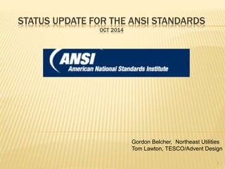 STATUS UPDATE FOR THE ANSI STANDARDS 
OCT 2014 
Gordon Belcher, Northeast Utilities 
Tom Lawton, TESCO/Advent Design 
1 
 