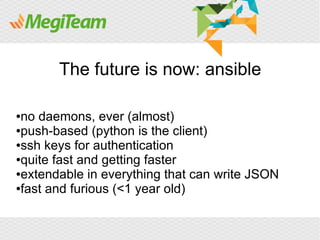 The future is now: ansible

●no daemons, ever (almost)
●push-based (python is the client)

●ssh keys for authentication

●quite fast and getting faster

●extendable in everything that can write JSON

●fast and furious (<1 year old)
 