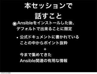 本セッションで
話すこと
๏Ansibleをインストールした後、
デフォルトで出来ることに限定
•公式ドキュメントに書かれている
ことの中からポイント抜粋
      +
今まで集めてきた
Ansible関連の有用な情報
13年9月15日日曜日
 