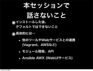 本セッションで
話さないこと
๏インストールした後、
デフォルトではできないこと
๏具体的には…
• 他のツールやWebサービスとの連携
(Vagrant、AWSなど)
• モジュール開発、API
• Ansible AWX (WebUIサービス)
13年9月15日日曜日
 