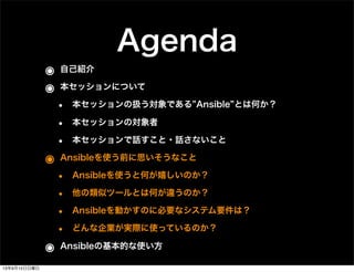 Agenda
๏ 自己紹介
๏ 本セッションについて
• 本セッションの扱う対象である Ansible とは何か？
• 本セッションの対象者
• 本セッションで話すこと・話さないこと
๏ Ansibleを使う前に思いそうなこと
• Ansibleを使うと何が嬉しいのか？
• 他の類似ツールとは何が違うのか？
• Ansibleを動かすのに必要なシステム要件は？
• どんな企業が実際に使っているのか？
๏ Ansibleの基本的な使い方
13年9月15日日曜日
 