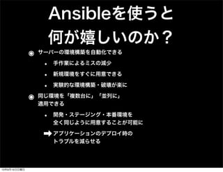 Ansibleを使うと
何が嬉しいのか？
๏ サーバーの環境構築を自動化できる
• 手作業によるミスの減少
• 新規環境をすぐに用意できる
• 実験的な環境構築・破壊が楽に
๏ 同じ環境を「複数台に」「並列に」
適用できる
• 開発・ステージング・本番環境を
全く同じように用意することが可能に
➡アプリケーションのデプロイ時の
トラブルを減らせる
13年9月15日日曜日
 