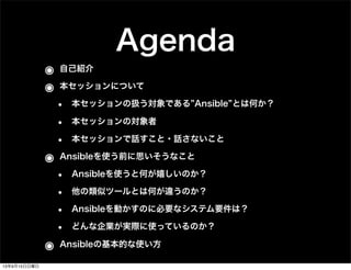 Agenda
๏ 自己紹介
๏ 本セッションについて
• 本セッションの扱う対象である Ansible とは何か？
• 本セッションの対象者
• 本セッションで話すこと・話さないこと
๏ Ansibleを使う前に思いそうなこと
• Ansibleを使うと何が嬉しいのか？
• 他の類似ツールとは何が違うのか？
• Ansibleを動かすのに必要なシステム要件は？
• どんな企業が実際に使っているのか？
๏ Ansibleの基本的な使い方
13年9月15日日曜日
 