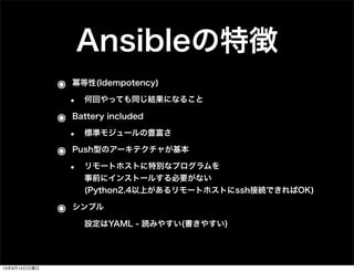 Ansibleの特徴
๏ 冪等性(Idempotency)
• 何回やっても同じ結果になること
๏ Battery included
• 標準モジュールの豊富さ
๏ Push型のアーキテクチャが基本
• リモートホストに特別なプログラムを
事前にインストールする必要がない
(Python2.4以上があるリモートホストにssh接続できればOK)
๏ シンプル
• 設定はYAML - 読みやすい(書きやすい)
13年9月15日日曜日
 